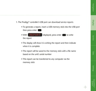 1. The Prodigy®
controller’s USB port can download service reports
	 • To generate a report, insert a USB memory stick into the USB port
then press enter
	 • With displayed, press enter to write
the report
	 • The display will show it is writing the report and then indicate
when it is complete
	 • The report will be saved to the memory stick with a file name
based on the unit’s serial number
	 • This report can be transferred to any computer via the
memory stick
Report
9
NavigationDisplayServiceDataSettingsSmartWire™
System
 