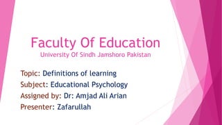 Faculty Of Education
University Of Sindh Jamshoro Pakistan
Topic: Definitions of learning
Subject: Educational Psychology
Assigned by: Dr: Amjad Ali Arian
Presenter: Zafarullah
 