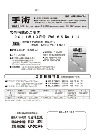 御中




広告掲載のご案内
  ２０１１年１０月号（Vol.６５ No.１１）
       胸腔鏡下食道切除術 側臥位 vs.
  ）        腹臥位 あなたはどちらを選ぶ？

●定価 2,835 円（５％税込）




                    ● 広告申込締切日：2011 年 8 月 2 9 日（月）
                    ● 広告原稿締切日：2011 年 9 月 2 日（金）
                    ● 綴込納品締切日：2011 年 9 月 20 日（火）




                             取扱い広告代理店
  〈金原出版の発行月刊雑誌〉
 