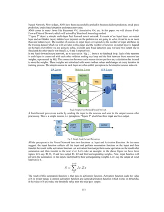 115
Neural Network. Now-a-days, ANN have been successfully applied in business failure prediction, stock price
prediction, credit fraud detection and many more area.
ANN comes in many forms like Recurrent NN, Associative NN, etc. In this paper, we will discuss Feed-
Forward Neural Network which will trained by Simulated Annealing method.
“Figure 2” depict a simple multi-layer feed forward neural network. It consist of an Input layer, an output
layer and an Hidden Layer, hidden layer depends on the problem we are going to solve, it can be no or more
than one hidden layer. The number of neurons in input layer corresponds to the number of input attributes in
the training dataset which we will see later in this paper and the number of neurons in output layer is depend
on the type of problem you are going to solve, in credit card fraud detection case we have two output one is
fraud and the other one is non-fraud i.e., 0 and 1 respectively.
In the Feed-forward neural network, as we can see in “fig. 2”, there is no feedback loop. Each of the neurons
in each layer is connected with each other without making any loop and the link between these neurons has
weights, represented by Wij. The connection between each neuron do not perform any calculation but is used
to store the weights. These weights are initialized with some random values and changes at every iteration in
training process. The simple neuron in each layer are often called perceptron is the simplest neuron network.
Fig 2: Simple Feed-Forward Neural Network
A feed-forward perceptron works by sending the input to the neurons and send to the output neuron after
processing. This is a simple neuron, i.e. perceptron, “figure 3” which has three input and two output.
Fig 3: Simple Feed-Forward Perceptron
All the perceptron in the Neural Network have two functions i.e. Input and Activation Function. As the name
suggest, the input function collects all the input and perform summation function on the input and then
transfer the result to the activation function. An activation function perform some operation on the result after
summation and then transfer to the next level. Let’s take an example, in the above figure we have three
inputs, let’s say, I0, I1, I2 and two output Z1, Z2 and their corresponding weights. Now, input function will
perform the summation on the inputs multiplied by their corresponding weights. Let’s say the output of input
function is S.
The result of this summation function is then pass to activation function. Activation function scale the value
of S in proper range. Common activation function are sigmoid activation function which works on threshold,
if the value of S exceeded the threshold value then the node pass output.
 
