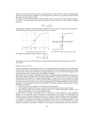 116
There are two activation function which is commonly used in Neural Networks, Sigmoid and Hyperbolic
Tangent Activation Function. It depends on the training dataset on which we are going to train the network
that which activation function is good.
The “figure 4” shows sigmoid activation function graph, which refers to one of the case of logistic function.
It works for real input values and it only returns positive value (“refer [11]”). The formula of sigmoid
function is:
The Hyperbolic Tangent activation function (TANH) is the next version of sigmoid function because it
produces both negative as well as positive values as shown in “figure 5”.
Fig 4: Sigmoid Activation Function Graph Fig 5: Hyperbolic Tangent Activation Function Graph
The equation of hyperbolic tangent function is given by:
In this project, we have use both of the above activation function and the result of fraud detection is better
with TANH.
III. SIMULATED ANNEALING
Basically Annealing is a thermodynamics process, it is a heat treatment process upon any metal to change the
structure of the metal. It involves heating of any metal slightly above its critical temperature and then cooling
it down slowly. It makes the metal harder or stronger and makes the structure of the metal homogenous. The
emulation of the process of annealing is called Simulated Annealing.
This method was developed by adapting some changes in Metropolis-Hastings algorithm, also known as
Monte Carlo method, invented by M.N. Rosenbluth and published in a paper in 1953 [12]. This method was
developed by Scott Kirkpatrick, C. Daniel Gelatt and Mario P. Vecchi in 1983 [13], and later on by Vlado
Cerny in 1985 [14]. Corana “et al.” (1987) and Goffe (1994) had proposed some changes which was suitable
to train discrete-valued weights. In this study, the implementation of simulated annealing is based on these
algorithms, which is adjusted to find the best configuration of weights in artificial neural network. The basic
procedure are as follows:
1. Heat the system at high temperature T and generate a random solution.
2. As the algorithm progress, T decreases at each iteration and each iteration forms a nearby model.
3. Then cool the system slowly until the minimum value of T is reached and generate a model at each
iteration, which takes the system towards global minima.
In each iteration, a solution is generated which is compared with current solution, by using acceptance
function, if it is better than current solution than it get replaced by this solution. The terminology and
definitions used in Simulated Annealing is defined in [15] and [16]. These definitions are used in this paper
to train the neural network for fraud detection. The main definitions which is needed for this algorithm are:
(1) a method is to generate initial solution, by generating worst solution at the beginning helps to avoid
converging to local minimum, (2) a Perturbation Function to find a next solution with whom the current
solution is compared, (3) an Objective Function is to be defined to evaluate and rate the current solution on
 