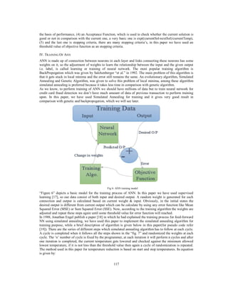 117
the basis of performance, (4) an Acceptance Function, which is used to check whether the current solution is
good or not in comparison with the current one, a very basic one is exp((currentSol-nextSol)/currentTemp),
(5) and the last one is stopping criteria, there are many stopping criteria’s, in this paper we have used an
threshold value of objective function as an stopping criteria.
IV. TRAINING OF ANN
ANN is made up of connection between neurons in each layer and links connecting these neurons has some
weights on it, so the adjustment of weights to learn the relationship between the input and the given output
i.e. label, is called learning or training of neural network. The most popular training algorithm is
BackPropogation which was given by Salchenberger “et al.” in 1992. The main problem of this algorithm is
that it gets stuck in local minima and the error still remains the same. An evolutionary algorithm, Simulated
Annealing and Genetic Algorithm, was given to solve this problem of local minima, among these algorithm
simulated annealing is preferred because it takes less time in comparison with genetic algorithm.
As we know, to perform training of ANN we should have millions of data but to train neural network for
credit card fraud detection we don’t have much amount of data of previous transaction to perform training
upon. In this paper, we have used Simulated Annealing for training and it gives very good result in
comparison with genetic and backpropogation, which we will see later.
Fig 6: ANN training model
“Figure 6” depicts a basic model for the training process of ANN. In this paper we have used supervised
learning [17], so our data consist of both input and desired output. A random weight is generated for each
connection and output is calculated based on current weight & input. Obviously, in the initial states the
desired output is different from current output which can be calculate by using any error function like Mean
Squared Error (MSE) or Sum Squared Error (SSE). Now, according to the training algorithm the weights are
adjusted and repeat these steps again until some threshold value for error function will reached.
In 1988, Jonathan Engel publish a paper [18] in which he had explained the training process for feed-forward
NN using simulated annealing, we have used this paper to implement the simulated annealing algorithm for
training purpose, while a brief description of algorithm is given below in this paper(for pseudo code refer
[19]). There are the series of different steps which simulated annealing algorithm has to follow at each cycle.
A cycle is completed when it follows all the steps shown in the “fig. 7” and randomized the weights at each
cycle. The ‘n’ number of cycle is fixed by the programmer, at each iteration it will perform n cycles and after
one iteration is completed, the current temperature gets lowered and checked against the minimum allowed
lowest temperature, if it is not less than the threshold value then again a cycle of randomization is repeated.
The method used in this paper for temperature reduction is based on start and stop temperatures. Its equation
is given by:
 
