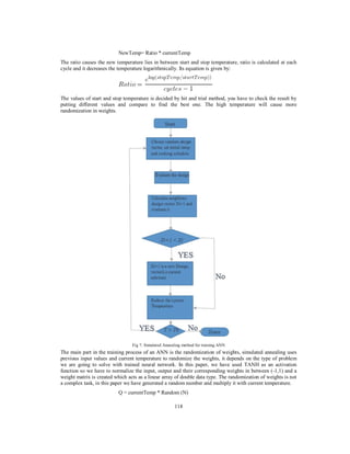 118
NewTemp= Ratio * currentTemp
The ratio causes the new temperature lies in between start and stop temperature, ratio is calculated at each
cycle and it decreases the temperature logarithmically. Its equation is given by:
The values of start and stop temperature is decided by hit and trial method, you have to check the result by
putting different values and compare to find the best one. The high temperature will cause more
randomization in weights.
Fig 7: Simulated Annealing method for training ANN
The main part in the training process of an ANN is the randomization of weights, simulated annealing uses
previous input values and current temperature to randomize the weights, it depends on the type of problem
we are going to solve with trained neural network. In this paper, we have used TANH as an activation
function so we have to normalize the input, output and their corresponding weights in between (-1,1) and a
weight matrix is created which acts as a linear array of double data type. The randomization of weights is not
a complex task, in this paper we have generated a random number and multiply it with current temperature.
Q = currentTemp * Random (N)
 