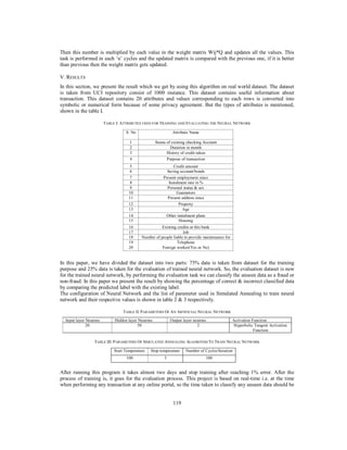 119
Then this number is multiplied by each value in the weight matrix Wij*Q and updates all the values. This
task is performed in each ‘n’ cycles and the updated matrix is compared with the previous one, if it is better
than previous then the weight matrix gets updated.
V. RESULTS
In this section, we present the result which we get by using this algorithm on real world dataset. The dataset
is taken from UCI repository consist of 1000 instance. This dataset contains useful information about
transaction. This dataset contains 20 attributes and values corresponding to each rows is converted into
symbolic or numerical form because of some privacy agreement. But the types of attributes is mentioned,
shown in the table I.
TABLE I: ATTRIBUTES USED FOR TRAINING AND EVALUATING THE NEURAL NETWORK
In this paper, we have divided the dataset into two parts: 75% data is taken from dataset for the training
purpose and 25% data is taken for the evaluation of trained neural network. So, the evaluation dataset is new
for the trained neural network, by performing the evaluation task we can classify the unseen data as a fraud or
non-fraud. In this paper we present the result by showing the percentage of correct & incorrect classified data
by comparing the predicted label with the existing label.
The configuration of Neural Network and the list of parameter used in Simulated Annealing to train neural
network and their respective values is shown in table 2 & 3 respectively.
TABLE II. PARAMETERS OF AN ARTIFICIAL NEURAL NETWORK
TABLE III. PARAMETERS OF SIMULATED ANNEALING ALGORITHM TO TRAIN NEURAL NETWORK
After running this program it takes almost two days and stop training after reaching 1% error. After the
process of training is, it goes for the evaluation process. This project is based on real-time i.e. at the time
when performing any transaction at any online portal, so the time taken to classify any unseen data should be
S. No Attribute Name
1 Status of existing checking Account
2 Duration in month
3 History of credit taken
4 Purpose of transaction
5 Credit amount
6 Saving account/bonds
7 Present employment since
8 Instalment rate in %
9 Personal status & sex
10 Guarantors
11 Present address since
12 Property
13 Age
14 Other instalment plans
15 Housing
16 Existing credits at this bank
17 Job
18 Number of people liable to provide maintenance for
19 Telephone
20 Foreign worker(Yes or No)
Input layer Neurons Hidden layer Neurons Output layer neurons Activation Function
20 50 2 Hyperbolic Tangent Activation
Function
Start Temperature Stop temperature Number of Cycles/Iteration
100 3 100
 