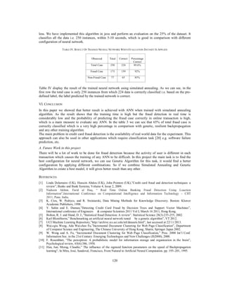 120
less. We have implemented this algorithm in java and perform an evaluation on the 25% of the dataset. It
classifies all the data i.e. 250 instances, within 5-10 seconds, which is good in comparison with different
configuration of neural network.
TABLE IV. RESULT OF TRAINED NEURAL NETWORK WHEN EVALUATION DATASET IS APPLIED
Table IV display the result of the trained neural network using simulated annealing. As we can see, in the
first row the total case is only 250 instances from which 224 data is correctly classified i.e. based on the pre-
defined label, the label predicted by the trained network is correct.
VI. CONCLUSION
In this paper we showed that better result is achieved with ANN when trained with simulated annealing
algorithm. As the result shows that the training time is high but the fraud detection in real time is
considerably low and the probability of predicting the fraud case correctly in online transaction is high,
which is a main measure to evaluate any ANN. In the table 3 we can see that 65% of total fraud case is
correctly classified which is a very high percentage in comparison with genetic, resilient backpropogation
and any other training algorithm.
The main problem in credit card fraud detection is the availability of real world data for the experiment. This
approach can also be used in other applications which require classification task [20] e.g. software failure
prediction, etc.
A. Future Work in this project
There will be a lot of work to be done for fraud detection because the activity of user is different in each
transaction which causes the training of any ANN to be difficult. In this project the main task is to find the
best configuration for neural network, we can use Genetic Algorithm for this task, it would find a better
configuration by applying different combinations. So if we combine Simulated Annealing and Genetic
Algorithm to create a best model, it will gives better result than any other.
REFERENCES
[1] Linda Delamaire (UK), Hussein Abdou (UK), John Pointon (UK),”Credit card fraud and detection techniques: a
review”, Banks and Bank Systems, Volume 4, Issue 2, 2009.
[2] Nadeem Akhtar, Farid ul Haq, “ Real Time Online Banking Fraud Detection Using Loaction
Information”,International Conference on Computational Intelligence and Information Technology – CIIT
2011, Pune, India.
[3] K. Cios, W. Pedrycs, and R. Swiniarski, Data Mining Methods for Knowledge Discovery. Boston: Kluwer
Academic Publishers, 1998.
[4] Y. Sahin and E. Duman,”Detecting Credit Card Fraud by Decision Trees and Support Vector Machines”,
International conference of Engineers & computer Scientists 2011 Vol I, March 16 2011, Hong Kong.
[5] Bolton, R. J. and Hand, D. J.,”Statistical fraud Detection: A review”. Statistical Science 28(3):235-255, 2002.
[6] Karl BlomStorm,” Benchmarking an artificial neural network tuned by a genetic algorithm”, VT 2012.
[7] UCI Machine Learning Repository,”http://archive.ics.uci.edu/ml/datasets.html”, last accessed at 22/11/2013.
[8] Wai-cgiu Wong, Ada Wai-chee Fu,”Incremental Document Clustering for Web Page Classification”, Department
of Computer Science and Engineering, The Chinese University of Hong Kong, Shatin, Springer Japan 2002.
[9] W. Wong and A. Fu, “Incremental Document Clustering for Web Page Classification,” Proc. 2000 Int’l Conf.
Information Soc. in the 21st Century: Emerging Technologies and New Challenges (IS2000), 2000.
[10] F. Rosenblatt, “The perceptron: A probabilistic model for information storage and organization in the brain”,
Psychological review, 65(6):386, 1958.
[11] Han, Jun; Morag, Claudio,” The influence of the sigmoid function parameters on the speed of Backpropagation
learning", In Mira, José, Sandoval, Francisco, From Natural to Artificial Neural Computation. pp. 195–201, 1995.
Observed Total Correct Percentage
Correct
Total Case 250 224 89.6%
Fraud Case 173 159 92%
Non-Fraud Case 77 65 85%
 
