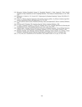 121
[12] Metropolis, Nicholas, Rosenbluth, Arianna W., Rosenbluth, Marshall N., Teller, Augusta H., Teller, Edward,
"Equation of State Calculations by Fast Computing Machines", The Journal of Chemical Physics 21 (6): 1087,
1953.
[13] Kirkpatrick, S., Gelatt Jr, C. D., Vecchi, M. P., "Optimization by Simulated Annealing". Science 220 (4598): 671–
680, 1983.
[14] Cerny, V., "Thermo dynamical approach to the traveling salesman problem: An efficient simulation algorithm",
Journal of Optimization Theory and Applications 45: 41–51, 1985.
[15] P J van Laarhoven and E H Aarts,”Simulated Annealing: Theory and Applications”, Kluwer Academic Publishers,
1987.
[16] R H Otten and L P Ginneken,”The Annealing Algoritm”, Kluwer Academic Publishers, 1989.
[17] Y. Yang, J. Carbonell, R. Brown, T. Pierce, B. Archibald, and X. Liu, “Learning Approaches for Detecting and
Tracking News Events,” IEEE Intelligent Systems, vol. 14, no. 4, pp. 32-43, 1999.
[18] Jonathan Engel,” Teaching Feed-Forward Neural Networks by Simulated Annealing”, Norman Bridge Laboratory
of Pllysics 161-33, California Institute of Technology, Pasadena, CA 91125, USA Complex, Systems 2, 1988.
[19] Mohamed Benaddy and Mohamed Wakrim,”Simulated Annealing Neural Network for Software Failure
Prediction”, International Journal of Software Engineering and Its Applications Vol.6, No. 4, October, 2012.
[20] Li, Y.H., Jain, A.K.: Classification of Text Documents. The Computer Journal. vol. 41, pp. 537--546 (1998).
 