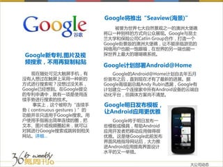 Google将推出“Seaview(海景)”
                               被誉为世界七大自然景观之一的澳洲大堡礁
                           将以一种别样的方式向公众展现。Google与昆士
                           兰大学和保险公司Catlin Group合作，打造一个
                           Google街景版的澳洲大堡礁，让不能亲临游览的
                           网络用户也能一饱眼福，在世界的另一端也能一
Google新专利,图片及视             探世界上最大的珊瑚礁系统。
频搜索，不用再复制粘贴
                           Google计划部署Android@Home
   现在随处可见大触屏手机，有              Google的Android@Home计划自去年五月
没有人想过在触屏上采用一种新的            份宣布之后，直到现在才有了最新的进展。据
方式进行搜索呢？没想过没关系，            Google高级副总裁Andy Rubin透漏，Google有
Google已经想到。在Google提交       计划建立一个连接家中所有Android设备的云端自
的专利申请中，就有一项是使用连            动化平台，但具体方案尚不清楚。
续手势进行搜索的技术。
    事实上，这个被称为“连续手          Google明日发布模板，
势（continuous gestures）”的   让Android应用更优雅
功能并非只适用于Google搜索。用
户使用手指画出简单连续的圈，把               Google将于明日发布一
文本、图片或视频圈起来，就可以            些模板或模具，帮助Android
对其进行Google搜索或跳转到相关         应用开发者把移动应用做得很
网站。详细…                     优雅。这是继Google此前发布
                           界面风格指导网站后，大力推
                           进Android应用提高界面设计
                           水平的又一举措。

                                                       大公司动态
 