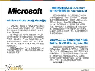 微软建立类似Google Account
                                    统一帐户管理页面：Your Account
                                        据国外媒体报道，微软最近建立了一个帐
                                    户统一管理界面“Your Account”，该页面
Windows Phone beta版Skype发布          集成了微软目前主流的一些服务，如Hotmail、
                                    Office、 Zune、Xbox360以及Windows
                                    Phone。该页面的建立，让微软向建立简单、
    2月27日，微软发布了Skype的Windows        高效、统一的帐户与品牌管理迈出了坚实的一
Phone Beta版，用户可以通过3G、4G和WiFi        步。就像我们通过一个Google Account就可
通过Skype帐号进行视频和音频通话，完整版              以使用Google所有服务一样，未来的微软也将
将于4月份推出。                            提供这样的体验。
   除了Skype用户可以互相通话外，Skype
同时也支持拨打手机或固定电话。根据微软官
方消息，Windows Phone Beta版的Skype在
诺基亚Lumia 710、Lumia 800、HTC Titan、
                                    微软Windows 8客户预览版介绍平
HTC Radar、三星Focus S和Focus Flash都能   板演示、笔记本演示、Skydrive演示
完美的运行。
                                       在这次全球移动大会期间，微软的最新操作
   微软对Windows Phone Beta版的Skype
                                    系统Windows 8无疑是最大的亮点。北京时间2
界面进行了重新设计，其中包涵了很多Metro
                                    月29日22点，微软Windows 8 客户预览版发布
风格的设计元素。
                                    会正式开始，北京时间22点Steven Sinofsky上
                                    台，开始介绍这次会议的主要情况。主要是
                                    Windows 8客户预览版的发布，这将是一款兼容
                                    手机、平板、笔记本及台式电脑的系统。
                                       详情请点击~



                                                           大公司动态
 