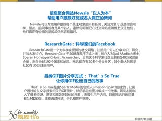 信息聚合网站Newsle“以人为本”
           帮助用户跟踪好友或名人真正的新闻
  Newsle可以帮助用户跟踪每个关注对象的所有新闻，关注对象可以是你的同
学、朋友、前同事或者是某个名人。虽然你可能已在社交网站或微博上关注他们，
他们真正有价值的新闻却依然容易错过。



         ResearchGate：科学家们的Facebook
    ResearchGate是一个为科学家提供的社交网络，注册用户可以分享知识、研究，
并与大家讨论。ResearchGate 于2008年5月正式上线，创办人为Ijad Madisch博士、
Soeren Hofmayer和Horst Fickenscher。目前这个科学家社区已拥有140万名注册
会员，来自全球192个国家和地区。网站现在有20多个分类社区，其中最大的医学
社区有 35万注册用户。


         另类GIF图片分享方式： That’s So True
             让你用GIF说出自己的故事
   That’s So True是由Spartz Media的创始人Emerson Spartz创建的，让用
户通过输入文字搜索相关的GIF图片，然后将这些图片编成一个故事。网站刻意加
入了很多惊讶、愿望和高效等其他的元素，来吸引用户访问。目前网站月访问量
在1.6亿左右，主要通过网站、手机和客户端等。




                                                      新模式/新应用
 