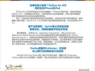 无事来段小程序？Python for iOS
                同时支持iPhone和iPad
    Python for iOS为开发者在iOS平台搭建起一个Python开发环境。目前支持的是
Python 2.7.2，有完整的文档支持。它同时具有交互式的编译器，可导入脚本或模块。
同时支持横纵双向优化和自动缩进等特性。
    另外，该应用还内置全部标准及部分附加模块。目前正在开发中的功能包括：编译
器载入脚本功能；Python 2.6 -3.2.2文档的下载并离线使用的功能。并计划支持Python
3.2。

             新产业新契机：Sprint等公司发起设备
              更新论坛，将制定翻新手机技术标准
    据外媒报道， 日前Sprint、Brightstar Corporation、eRecyclingCorps、
ModusLink Global Solutions与CDMA发展组织联合发起设备更新论坛（Device
Renewal Forum）。该组织旨在鼓励回收再利用旧手机，并将为翻新设备制定技术标准。
翻新手机在国内市场中应该是有的，但数量我们不得而知，因为很多情况下这些机器都
是在消费者不知情的情况下流入市场。欺骗消费者、以次充好那是另说，问题在于没有
统一的技术标准，所以导致翻新后的产品质量参差不齐。

              Firefox新插件Collusion：对追踪
                你上网行为的网站进行反追踪
     Mozilla CEO Gary Kovacs周二登台TED进行演讲，隆重介绍了Collusion。
Collusion是Firefox浏览器的一款插件，能让你对追踪你上网行为的网站进行反追踪。




                                                      新模式/新应用
 