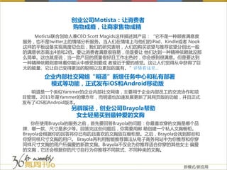 创业公司Motista：让消费者
             购物成瘾，让商家售物成精
   Motista联合创始人兼CEO Scott Magids这样描述其产品：“它不是一种顾客满意度
服务，也不是twitter上的情绪分析服务。当人们在情绪上与他们的iPad、Kindle或者 Nook
这样的平板设备实现高度切合后，我们的研究表明，人们的购买欲望与推荐欲望分别比一般
的满意状态高出4倍和2倍。要让消费者满意很容易，但是要让 他们达到一种精神依赖就没那
么简单。这也就是说，当一款产品的质量很好且工作出色时，你会感到很满意。但是要达到
一种精神依赖则意味着你能从中感受到爱或 者接近于爱的感觉。这让人们觉得从中获得了巨
大的能量、它让自己变得更加的聪明以及更加的富有。”详情看这里…

      企业内部社交网络“明道”新增任务中心和私有部署
       模式等功能，正式发布iOS和Android移动版
  明道是一个类似Yammer的企业内部社交网络，主要用于企业内部员工的交流协作和项
目管理。2011年是Yammer的爆炸年，而明道也加速发展更新了其网页版的功能，并且正式
发布了iOS和Android版本。
             另辟蹊径，创业公司Brayola帮助
              女士轻易买到最钟爱的文胸
   你在使用Brayola的服务之前，首先要回答Brayola的问题：你最喜欢穿的文胸是哪个品
牌、哪一款、尺寸是多少等。回答完这些问题后，你需要用邮 箱创建一个私人文胸橱柜。
Brayola会根据你的回答将你已有的且喜欢的文胸放在橱柜里。之后，Brayola会找到那些和
你穿同样尺寸文胸的用户。 Brayola再利用智能推荐算法从电子商务网站中为你推荐和你穿
同样尺寸文胸的用户所偏爱的新款文胸。Brayola不仅会为你推荐适合你穿的其他女士 偏爱
的文胸，它还会根据你的尺寸自行为你推荐不同款式、不同种类的文胸。


                                             新模式/新应用
 