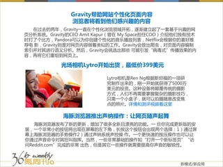 Gravity帮助网站个性化页面内容
              浏览者将看到他们感兴趣的内容
  在过去的两年，Gravity一直在个性化浏览领域开拓，逐渐建立起了一套基于兴趣的网
页分析系统。Gravity的CEO Amit Kapur（曾在 My Space担任COO）介绍他们独有技术
时打了个比方，Pandora可以为你创建个性化的音乐播放列表，Netflix会根据你的喜好推
荐电 影，Gravity则是对网页内容做着类似的工作。Gravity会放出爬虫，对页面内容编制
索引并对其进行语义分析。然后，Gravity会挑选出那些 可能引发“病毒式”传播效果的内
容，再将它们重组到网页上。

           光场相机Lytro开始出货，最低价399美元

                         Lytro相机是Ren Ng根据斯坦福的一项研
                         究制作出来的，刚一开始就获得了5000万
                         美元的投资。这种设备将颠覆传统的摄影
                         方式，人们不再需要掌握复杂的摄影技巧，
                         只需一个小盒子，就可以拍摄随意改变焦
                         点的照片。详情和测评视频看这里

            海豚浏览器推出声纳操作：让网页随声起舞
   海豚浏览器发布了新的更新，增加了很多全新且漂亮的功能。一 旦你完成更新版的安
装，一个非常小的按钮将出现在屏幕的左下角，长按这个按钮会出现两个选择：1）通过屏
幕上海豚浏览器的手势操作2）通过声纳系统声控操 作。一个更快速的按压操作也可以让
你通过声音命令对其狂叫指挥。当然，一些非常基础的操作如“打开一个新标签页”“访
问Reddit.com”完成的非常 出色，但是其它一些操作就需要提高你声音的敏锐性。



                                                 新模式/新应用
 