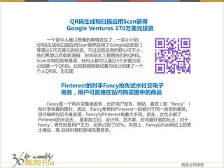 QR码生成和扫描应用Scan获得
        Google Ventures 170万美元投资
    一个很令人难以想像的事情发生了，一款小小的
QR码生成和扫描应用Scan竟然获得了Google投资部门
等高达170万美元的投资。不过这款应用的野心可不小，
他们希望以后电影海报、时尚杂志上都是他们的QR码。
Scan非常的简单易用，任何人都可以通过3个步骤为自
己创建一个QR码。比如我刚刚就试着为自己创建了一个
个人QR码。见右图


      Pinterest的对手Fancy抢先试水社交电子
      商务，用户可直接在站内购买图中的商品

    Fancy是一个照片采集类服务，允许用户发布、转贴、喜欢（即“fancy”）
和分享有趣的图片。因此，Fancy常常和Pinterest一起被归于同一类型的服务。
但仔细研究后不难发现，Fancy与Pinterest有着大不同。首先，女性占据了
Pinterest的半边天， 是家庭主妇、设计师、艺术家、时尚爱好者的乐土；对于
Fancy，男性则是用户主力，比例占到了60%。内容上，Fancy以Fab网站上的男
士精品、高 品味时装和异域风景居多。




                                       创业公司动态
 