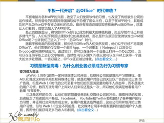 平板一代开启”后Office”时代来临？
     平板电脑与各种APP的兴起，改变了人们使用软件的习惯，也改变了传统软件公司的
运作模式。然而曾经的互联网帝国微软似乎总慢了那么半拍，以至于在APP时代，其最成
功的产品Office似乎有被边缘化的风险。最近有报道说微软即将推出iPad版Office，总算
让人们看到，微软也加入了APP时代。
     最近的数据显示，微软的Office部门已成为其最大的赚钱机器，而且尽管市场上有很
多替代产品，人们似乎仍没法摆脱对它的高度依赖。那么是什么原因促使微软推出iPad版
Office呢？也许我们正进入了一个“后Office”时代。
     随着平板电脑的快速发展，那些使用Office的人们突然发现，他们似乎已经不再需要
Office了。他们需要的仅仅是一个邮件App、一个记事本 （Notepad）以及类似
Dropbox的网络存储应用。通过它们，你可以在任何一个设备上打开一个办公文档，也
可以在任何平板上进行文字编辑，当然也 可以只需9.99美元就可以在iPad上获得一个强
大的文字处理器。一言以蔽之，Office正在被边缘化。(点击看全文…..)

    习惯是新型病毒：为什么创业者必须成为行为习惯专家
变习惯为现金
   从Web 1.0时代的第一家网络媒体公司开始，互联网公司就是靠用户习惯赚钱。像
AOL和雅虎这样的早期互联网媒体公司，就是把用户对自己的关注以广告的形式出售 给
广告商。但是Web 1.0时代的公司更看中他们的页面浏览量和每千人点击率，而不是强大
的用户习惯。数百万拨号用户上网对人们来说还是头一次，所以他们很满足地看着用户
数量 节节攀升。
   也正是这样的自信，让他们很容易遭受来自社交媒体公司的冲击。随着网络的发展，
后者抢走了前者的用户基础。Facebook、 YouTube和Twitter都把握好了各种用户的行
为习惯，并证明社交网络终成主宰。在用户数量达临界值后，这些公司同样地开始出售
用户习惯。但与 Web 1.0企业不同的是，社交媒体公司手中握有更具价值的用户个人数
据，因而他们能获得更多的收入和利润。(点击看全文…)


                                               评论
 
