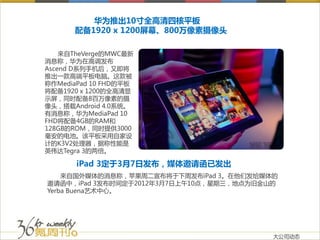 华为推出10寸全高清四核平板
      配备1920 x 1200屏幕、800万像素摄像头

    来自TheVerge的MWC最新
消息称，华为在高调发布
Ascend D系列手机后，又即将
推出一款高端平板电脑。这款被
称作MediaPad 10 FHD的平板
将配备1920 x 1200的全高清显
示屏，同时配备8百万像素的摄
像头，搭载Android 4.0系统。
有消息称，华为MediaPad 10
FHD将配备4GB的RAM和
128GB的ROM，同时提供3000
毫安的电池。该平板采用自家设
计的K3V2处理器，据称性能是
英伟达Tegra 3的两倍。

       iPad 3定于3月7日发布，媒体邀请函已发出
    来自国外媒体的消息称，苹果周二宣布将于下周发布iPad 3。在他们发给媒体的
邀请函中，iPad 3发布时间定于2012年3月7日上午10点，星期三，地点为旧金山的
Yerba Buena艺术中心。




                                          大公司动态
 