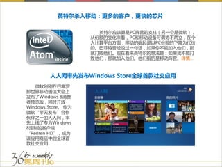 英特尔杀入移动：更多的客户，更快的芯片

                      英特尔应该算是PC阵营的支柱（另一个是微软），
                    从份额的变化来看，PC和移动设备可谓势不两立，在个
                    人计算平台方面，移动的崛起是以PC份额的下降为代价
                    的。巴菲特曾经说过一句话，如果你不能加入他们，那
                    就打败他们。现在看来英特尔的想法是：如果我不能打
                    败他们，那就加入他们。他们指的是移动阵营。详情…



        人人网率先发布Windows Store全球首款社交应用
   微软刚刚在巴塞罗
那世界移动通信大会上
发布了Windows 8消费
者预览版，同时开放
Windows Store。 作为
微软“零天发布”合作
伙伴之一的人人网，率
先上线了专为Windows
8定制的客户端
“Renren HD”，成为
该应用商店中的全球首
款社交应用。
 
