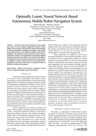 ACEEE Int. J. on Control System and Instrumentation, Vol. 02, No. 01, Feb 2011



          Optimally Learnt, Neural Network Based
        Autonomous Mobile Robot Navigation System
                                             Maulin M.Joshi 1, Mukesh A.Zaveri 2
                                      1
                                       Department of Electronics & Comm. Engineering,
                                          Sarvajanik College of Engg. & Technology,
                                                          Surat, India
                                                    maulin.joshi@scet.ac.in
                                            2
                                              Department of Computer Engineering,
                                      Sardar Vallabhbhai National Institute of Technology,
                                                         Surat, India
                                                  mazaveri@coed.svnit.ac.in

Abstract— Neural network based systems have been used in                 Other problems are related to the requirement that the
past years for robot navigation applications because of their            behavior of the robot must be reactive to dynamic aspects of
ability to learn human expertise and to utilize this knowledge           the unknown environments and must be able to generate
to develop autonomous navigation strategies. In this paper,              robust behavior in the face of uncertain sensors,
neural based systems are developed for mobile robot reactive             unpredictable environments and changing world.
navigation. The proposed systems transform sensors’ input to
                                                                                   Many approaches are applied to solve above
yield wheel velocities. Novel algorithm is proposed for optimal
training of neural network. With a view to ascertain the efficacy        mentioned challenges in robot navigation problem. Some of
of proposed system; developed neural system’s performance                the approaches focus on path planning methods [2]. Another
is compared to other neural and fuzzy based approaches.                  approaches use potential field [3] in which the robot-motion
Simulation results show effectiveness of proposed system in              reaction is determined by the resultant virtual force. Several
all kind of obstacle environments.                                       other approaches have used statistical methods, Partially
                                                                         Observable Markov Decision Process (POMDP) or
Index Terms— Mobile robot; Reactive navigation; Neural                   reinforcement learning schemes. Some approaches use the
Network, Optimal learning, Supervised learning                           application of artificial neural-networks (ANN) [4,5] for
                                                                         reactive control. The advantage of this approach is the
                        I.INTRODUCTION                                   learning capacity of the neural network, however, many times
          Autonomous robot navigation [1] means the ability              learning convergence is very slow and generalization is not
of a robot to move purposefully and without human                        always satisfactory. Several other methods exploiting neural-
intervention in environments that have not been specifically             fuzzy network schemes ([6]-[14]), have been proposed for
engineered for it. Autonomous navigation requires a number               avoiding unexpected obstacles. Humans have a remarkable
of heterogeneous capabilities like ability to reach a given              capability to learn and perform a wide variety of physical and
location; to reach in real time to unexpected events, to                 mental task and generalization of that knowledge. Neural
determine the robot’s position; and to adapt to changes in               network tries to mimic human expertise with formal
the environment. The general theory for mobile robotics                  methodology for representing and implementing the human
navigation is based on a following idea: the robot must Sense            expert’s heuristic knowledge and perception based actions. Our
the known world, be able to Plan its operations and then Act             proposed system’s conceptualization is analogous to that
based on the model. When a robotic system is described as                indicated in general terms by [6]; while our actual detailed
fully autonomous, then it is designed to be operated always              system is new. The rest of this paper is organized as follows:
without external human control. This is to be distinguished              In Section II, we introduce proposed algorithm for the
from Semiautonomous robots in which a human operator is                  development of the neural based reactive navigation
required full time but where the robot is permitted to make              algorithm. Simulation results are presented in Section III.
certain decisions on its own.                                            We conclude the paper in Section IV.
          Various approaches are found in literature for
mobile robot navigation including neural and fuzzy based                           II.PROPOSED   ALGORITHM FOR   NAVIGATION
systems. Despite the impressive advances in the field of                     We propose, an algorithm for mobile robot’s reactive
autonomous robotics in recent years, numbers of problems                 navigation in presence of obstacles using neural based
remain. Most of the difficulties originate because of real-              system. Proposed algorithm overcomes the shortcoming of
world and unstructured environments resulting into                       current approaches in terms of learning mechanism used.
uncertainties. These uncertainties are in terms of prior                 The problem formulation for basic motion planning problem,
knowledge about the environment, perceptually acquired                   in general terms is as follows[8]: Let A be the single rigid
information, limited range, adverse observation conditions               object –the robot – moving in a euclidian space W, called
(e.g. poor lighting), complex and unpredictable dynamics.                workspace, represented as RN, with N= 2 or 3. Let B1, B2…Bq

© 2011 ACEEE                                                        28
DOI: 01.IJCSI.02.01.65
 