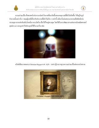 คู่มือสื่อการสอนวิชาคณิตศาสตร์ โดยความร่วมมือระหว่าง
                       สานักงานคณะกรรมการการศึกษาขั้นพื้นฐาน และ คณะวิทยาศาสตร์ จุฬาลงกรณ์มหาวิทยาลัย


        ความน่าจะเป็น คือศาสตร์แห่งการแปลค่าโอกาสที่จะเกิดขึ้นของเหตุการณ์ที่ยังไม่เกิดขึ้น ให้อยู่ในรูป
จานวนตั้งแต่ 0 ถึง 1 ทฤษฎีบทที่เกี่ยวกับจานวนที่มีค่าไม่เกิน 1 เหล่านี้ แม้จะเริ่มบ่มเพาะมาจากเมล็ดพันธ์แห่ง
อบายมุข หากแต่กลับเติบโตหยั่งรากระบัดใบ เป็นไม้ใหญ่ทรงคุณ โดยได้รับการพัฒนาสานต่อจากนักคณิตศาสตร์
ยุคต่อๆ มา และถูกนาไปประยุกต์ใช้ในวงกว้าง เช่น




        คริสต์เตียน ฮอยเกน (Christian Huygen ค.ศ. 1629 – 1695) ผู้วางรากฐานความน่าจะเป็นต่อจากปาสกาล




                                                          10
 