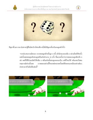คู่มือสื่อการสอนวิชาคณิตศาสตร์ โดยความร่วมมือระหว่าง
                        สานักงานคณะกรรมการการศึกษาขั้นพื้นฐาน และ คณะวิทยาศาสตร์ จุฬาลงกรณ์มหาวิทยาลัย




ปัญหาที่ เมเร ถาม ปาสกาล ผู้เป็นมิตรรัก มีสองข้อ หนึ่งคือปัญหาเกี่ยวกับเกมลูกเต๋า ที่ว่า

                “จากประสบการณ์ของเรา หากทอดลูกเต๋าหนึ่งลูก 4 ครั้ง เต๋ามักจะออกแต้ม 6 อย่างน้อยก็สักครั้ง
                แต่ครั้นพอทอดลูกเต๋าสองลูกพร้อมกันจานวน 24 ครั้ง ซึ่งมากครั้งกว่าการทอดแบบลูกเดียวถึง 6
                เท่า ผลที่ได้ก็น่าจะมีเต๋าให้แต้ม 6 พร้อมกันทั้งสองลูกออกมาบ้าง แต่ที่ไหนได้ กลับแทบไม่พบ
                เหตุการณ์อย่างนั้นเลย         เราทดลองอย่างนี้ก็หลายต่อหลายครั้งผลก็ยังออกมาเหมือนอย่างเดิมๆ
                ปาสกาล ทาไมถึงเป็นเช่นนี้”




                                                           6
 
