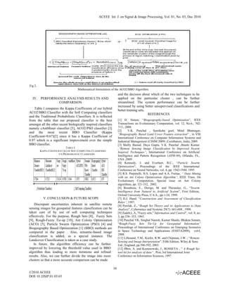 ACEEE Int. J. on Signal & Image Processing, Vol. 01, No. 03, Dec 2010




Fig 2.
                                      Mathematical formulation of the ACO2/BBO Algorithm.
                                                                      and the decision about which of the two techniques to be
  IV. PERFORMANCE ANALYSIS RESULTS AND                                applied on the particular cluster , can be further
              COMPARISON                                              streamlined. The system performance can be further
                                                                      increased by using better unsupervised classifications and
   Table I compares the Kappa Coefficients of our hybrid              better training sets.
ACO2/BBO Classifier with the Soft Computing classifiers                                     REFERENCES
and the Traditional Probabilistic Classifiers. It is reflected
from the table that our proposed classifier is the best               [1] D. Simon, “Biogeography-based Optimization”, IEEE
amongst all the other recent biologically inspired classifiers        Transactions on Evolutionary Computation, vol. 12, No.6., 702-
namely cAntMiner classifier [5], ACO2/PSO classifier [3]              713., 2008.
                                                                      [2]      V.K. Panchal , Samiksha goel, Mitul Bhatnagar,
and the most recent BBO Classifier (Kappa
                                                                      “Biogeography Based Land Cover Feature extraction” , in VIII
Coefficient=0.67)[2] since it has a Kappa Coefficient of              International Conference on Computer Information Systems and
0.97 which is a significant improvement over the simple               Industrial Management (CISIM 2009) ,Coimbatore, India, 2009.
BBO classifier.                                                       [3] Shelly Bansal, Daya Gupta, V.K. Panchal ,Shashi Kumar
                             TABLE I.                                 ,“Remote Sensing Image Classification by Improved Swarm
         KAPPA COEFFICIENT (K) OF SOFT COMPUTING CLASSIFIERS          Inspired Techniques”, International Conference on Artificial
                       V/S PROBABILISTIC CLASSIFIERS
                                                                      Intelligence and Pattern Recognition (AIPR-09), Orlando, FL,
                                                                      USA ,2009 .
                                                                      [4] Kennedy, J. and Everhart, R.C., “Particle Swarm
                                                                      Optimization”, Proceedings of the IEEE International
                                                                      Conference on Neural Networks, vol. 4, pp. 1942-1948, 1995.
                                                                      [5] R.S. Parpinelli, H.S. Lopes and A.A. Freitas, “ Data Mining
                                                                      with an Ant Colony Optimization Algorithm”, IEEE Trans. On
                                                                      Evolutionary Computation, Special issue on Ant Colony
                                                                      algorithms, pp. 321-332, 2002.
                                                                      [6] Bonabeau, E., Dorigo, M. and Theraulaz, G., “Swarm
                                                                      Intelligence from Natural to Artificial System”, First Edition,
                                                                      Oxford University Press, U.S.A., pp.1-24, 1999.
           V. CONCLUSION & FUTURE SCOPE                               [7] D.J. Hand. “Construction and Assessment of Classification
                                                                      Rules”, 1997.
    Discrepant uncertainties inherent in satellite remote             [8] Pawlak, Z., “Rough Set Theory and its Applications to Data
sensing images for geospatial features classification can be          Analysis”, Cybernetics and Systems 29(7): 661-688 , 1998.
taken care of by use of soft computing techniques                     [9] Zadeh,L.A.,"Fuzzy sets," Information and Control”, vol. 8, no.
effectively. For the purpose, Rough Sets [8], Fuzzy Sets              3, pp.338- 353, 1965.
[9], Rough-Fuzzy Tie-up [10], Ant Colony Optimization                 [10] Panchal VK, Singhal Naresh, Kumar Shashi, Bhakna Sonam,
(ACO) [5], Particle Swarm Optimization (PSO) [4] and                  “Rough-Fuzzy Sets Tie-Up for Geospatial Information”
Biogeography Based Optimization [1] (BBO) methods are                 Proceedings of International Conference on Emerging Scenarios
compared in the paper . Also, semantic-based image                    in Space Technology and Applications (ESSTA2008), vol-I,
                                                                      2008.
classification is added, as a special instance. The
                                                                      [11] Lillesand, T.M., Kiefer, R.W. and Chipman, J.W. , “Remote
Landcover Classification is taken as a case study.                    Sensing and Image Interpretation”, Fifth Edition, Wiley & Sons
   In future, the algorithm efficiency can be further                 Ltd., England, pp.586-592, 2003.
improved by lowering the threshold value used in BBO                  [12] Ǿhrn, A. and Komorowski, J., ROSSETA , “ A Rough Set
algorithm thus leading to more iterations and refined                 tool kit for analysis of data” , Proc.3rd International Joint
results. Also, we can further divide the image into more              Conference on Information Sciences, 1997
clusters so that a more accurate comparison can be made

                                                                 16
©2010 ACEEE
DOI: 01.IJSIP.01.03.65
 