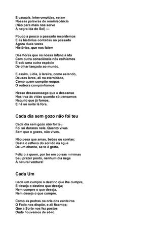 E casuais, interrompidas, sejam
Nossas palavras de reminiscência
(Não para mais nos serve
A negra ida do Sol) —

Pouco a pouco o passado recordemos
E as histórias contadas no passado
Agora duas vezes
Histórias, que nos falem

Das flores que na nossa infância ida
Com outra consciência nós colhíamos
E sob uma outra espécie
De olhar lançado ao mundo.

E assim, Lídia, à lareira, como estando,
Deuses lares, ali na eternidade,
Como quem compõe roupas
O outrora compúnhamos

Nesse desassossego que o descanso
Nos traz às vidas quando só pensamos
Naquilo que já fomos,
E há só noite lá fora.


Cada dia sem gozo não foi teu
Cada dia sem gozo não foi teu
Foi só durares nele. Quanto vivas
Sem que o gozes, não vives.

Não pesa que amas, bebas ou sorrias:
Basta o reflexo do sol ido na água
De um charco, se te é grato.

Feliz o a quem, por ter em coisas mínimas
Seu prazer posto, nenhum dia nega
A natural ventura!


Cada Um
Cada um cumpre o destino que lhe cumpre,
E deseja o destino que deseja;
Nem cumpre o que deseja,
Nem deseja o que cumpre.

Como as pedras na orla dos canteiros
O Fado nos dispõe, e ali ficamos;
Que a Sorte nos fez postos
Onde houvemos de sê-lo.
 
