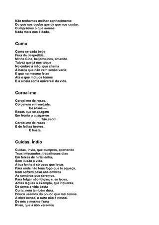 Não tenhamos melhor conhecimento
Do que nos coube que de que nos coube.
Cumpramos o que somos.
Nada mais nos é dado.


Como
Como se cada beijo
Fora de despedida,
Minha Cloe, beijemo-nos, amando.
Talvez que já nos toque
No ombro a mão, que chama
À barca que não vem senão vazia;
E que no mesmo feixe
Ata o que mútuos fomos
E a alheia soma universal da vida.


Coroai-me
Coroai-me de rosas,
Coroai-me em verdade,
         De rosas —
Rosas que se apagam
Em fronte a apagar-se
                 Tão cedo!
Coroai-me de rosas
E de folhas breves.
         E basta.


Cuidas, Índio
Cuidas, ínvio, que cumpres, apertando
Teus infecundos, trabalhosos dias
Em feixes de hirta lenha,
Sem ilusão a vida.
A tua lenha é só peso que levas
Para onde não tens fogo que te aqueça,
Nem sofrem peso aos ombros
As sombras que seremos.
Para folgar não folgas; e, se leoas,
Antes legues o exemplo, que riquezas,
De como a vida basta
Curta, nem também dura.
Pouco usamos do pouco que mal temos.
A obra cansa, o ouro não é nosso.
De nós a mesma fama
Ri-se, que a não veremos
 
