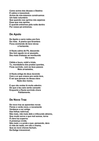 Como acima dos deuses o Destino
É calmo e inexorável,
Acima de nós-mesmos construamos
Um fado voluntário
Que quando nos oprima nós sejamos
Esse que nos oprime,
E quando entremos pela noite dentro
Por nosso pé entremos.


De Apolo
De Apolo o carro rodou pra fora
Da vista. A poeira que levantara
Ficou enchendo de leve névoa
         o horizonte;

A flauta calma de Pã, descendo
Seu tom agudo no ar pausado,
Deu mais tristezas ao moribundo
                Dia suave.

Cálida e loura, núbil e triste,
Tu, mondadeira dos prados quentes,
Ficas ouvindo, com os teus passos
         Mais arrastados,

A flauta antiga do deus durando
Com o ar que cresce pra vento leve,
E sei que pensas na deusa clara
        Nada dos mares,

E que vão ondas lá muito adentro
Do que o teu seio sente cansado
Enquanto a flauta sorrindo chora
        Palidamente.


De Novo Traz
De novo traz as aparentes novas
Flores o verão novo, e novamente
Verdesce a cor antiga
Das folhas redivivas.
Não mais, não mais dele o infecundo abismo,
Que mudo sorve o que mal somos, torna
À clara luz superna
A presença vivida.
Não mais; e a prole a que, pensando, dera
A vida da razão, em vão o chama,
Que as nove chaves fecham,
Da Estige irreversível.
 