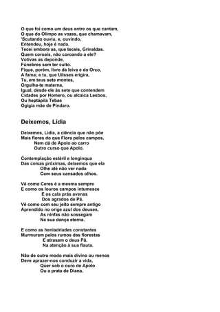 O que foi como um deus entre os que cantam,
O que do Olimpo as vozes, que chamavam,
'Scutando ouviu, e, ouvindo,
Entendeu, hoje é nada.
Tecei embora as, que teceis, Grinaldas.
Quem coroais, não coroando a ele?
Votivas as deponde,
Fúnebres sem ter culto.
Fique, porém, livre da leiva e do Orco,
A fama; e tu, que Ulisses erigira,
Tu, em teus sete montes,
Orgulha-te materna,
Igual, desde ele às sete que contendem
Cidades por Homero, ou alcaica Lesbos,
Ou heptápila Tebas
Ogígia mãe de Píndaro.


Deixemos, Lídia
Deixemos, Lídia, a ciência que não põe
Mais flores do que Flora pelos campos,
      Nem dá de Apolo ao carro
      Outro curso que Apolo.

Contemplação estéril e longínqua
Das coisas próximas, deixemos que ela
        Olhe até não ver nada
        Com seus cansados olhos.

Vê como Ceres é a mesma sempre
E como os louros campos intumesce
        E os cala prás avenas
         Dos agrados de Pã.
Vê como com seu jeito sempre antigo
Aprendido no orige azul dos deuses,
        As ninfas não sossegam
        Na sua dança eterna.

E como as heniadríades constantes
Murmuram pelos rumos das florestas
         E atrasam o deus Pã.
         Na atenção à sua flauta.

Não de outro modo mais divino ou menos
Deve aprazer-nos conduzir a vida,
        Quer sob o ouro de Apolo
        Ou a prata de Diana.
 