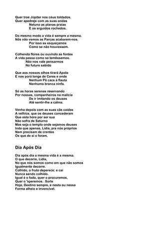Quer troe Júpiter nos céus toldados.
Quer apedreje com as suas ondas
         Netuno as planas praias
         E os erguidos rochedos.

Do mesmo modo a vida é sempre a mesma.
Nós não vemos as Parcas acabarem-nos.
        Por isso as esqueçamos
        Como se não houvessem.

Colhendo flores ou ouvindo as fontes
A vida passa como se temêssemos.
       Não nos vale pensarmos
       No futuro sabido

Que aos nossos olhos tirará Apolo
E nos porá longe de Ceres e onde
        Nenhum Pã cace à flauta
        Nenhuma branca ninfa.

Só as horas serenas reservando
Por nossas, companheiros na malícia
        De ir imitando os deuses
        Até sentir-lhe a calma.

Venha depois com as suas cãs caídas
A velhice, que os deuses concederam
Que esta hora por ser sua
Não sofra de Saturno
Mas seja o templo onde sejamos deuses
Inda que apenas, Lídia, pra nós próprios
Nem precisam de crentes
Os que de si o foram.


Dia Após Dia
Dia após dia a mesma vida é a mesma.
O que decorre, Lídia,
No que nós somos como em que não somos
Igualmente decorre.
Colhido, o fruto deperece; e cai
Nunca sendo colhido.
Igual é o fado, quer o procuremos,
Quer o 'speremos. Sorte
Hoje, Destino sempre, e nesta ou nessa
Forma alheio e invencível.
 
