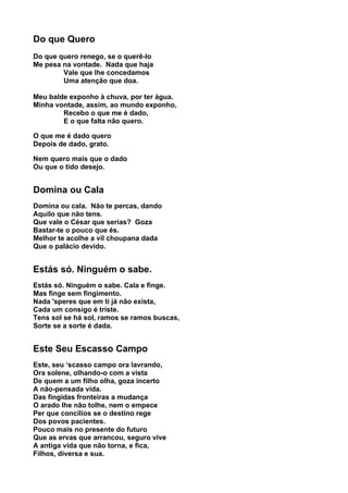 Do que Quero
Do que quero renego, se o querê-lo
Me pesa na vontade. Nada que haja
        Vale que lhe concedamos
        Uma atenção que doa.

Meu balde exponho à chuva, por ter água.
Minha vontade, assim, ao mundo exponho,
        Recebo o que me é dado,
        E o que falta não quero.

O que me é dado quero
Depois de dado, grato.

Nem quero mais que o dado
Ou que o tido desejo.


Domina ou Cala
Domina ou cala. Não te percas, dando
Aquilo que não tens.
Que vale o César que serias? Goza
Bastar-te o pouco que és.
Melhor te acolhe a vil choupana dada
Que o palácio devido.


Estás só. Ninguém o sabe.
Estás só. Ninguém o sabe. Cala e finge.
Mas finge sem fingimento.
Nada 'speres que em ti já não exista,
Cada um consigo é triste.
Tens sol se há sol, ramos se ramos buscas,
Sorte se a sorte é dada.


Este Seu Escasso Campo
Este, seu ‘scasso campo ora lavrando,
Ora solene, olhando-o com a vista
De quem a um filho olha, goza incerto
A não-pensada vida.
Das fingidas fronteiras a mudança
O arado lhe não tolhe, nem o empece
Per que concílios se o destino rege
Dos povos pacientes.
Pouco mais no presente do futuro
Que as ervas que arrancou, seguro vive
A antiga vida que não torna, e fica,
Filhos, diversa e sua.
 