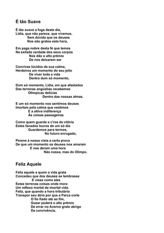É tão Suave
É tão suave a fuga deste dia,
Lídia, que não parece, que vivemos.
        Sem dúvida que os deuses
        Nos são gratos esta hora,

Em paga nobre desta fé que temos
Na exilada verdade dos seus corpos
        Nos dão o alto prêmio
        De nos deixarem ser

Convivas lúcidos da sua calma,
Herdeiros um momento do seu jeito
        De viver toda a vida
        Dentro dum só momento,

Dum só momento, Lídia, em que afastados
Das terrenas angústias recebemos
        Olímpicas delícias
                Dentro das nossas almas.

E um só momento nos sentimos deuses
Imortais pela calma que vestimos
        E a altiva indiferença
        Às coisas passageiras

Como quem guarda a c'roa da vitória
Estes fanados louros de um só dia
        Guardemos para termos,
                  No futuro enrugado,

Perene à nossa vista a certa prova
De que um momento os deuses nos amaram
         E nos deram uma hora
                 Não nossa, mas do Olimpo.


Feliz Aquele
Feliz aquele a quem a vida grata
Concedeu que dos deuses se lembrasse
           E visse como eles
Estas terrenas coisas onde mora
Um reflexo mortal da imortal vida.
Feliz, que quando a hora tributária
Transpor seu átrio por que a Parca corte
          O fio fiado até ao fim,
          Gozar poderá o alto prêmio
          De errar no Averno grato abrigo
          Da convivência.
 