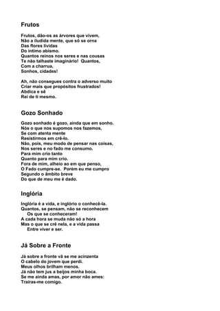 Frutos
Frutos, dão-os as árvores que vivem,
Não a iludida mente, que só se orna
Das flores lívidas
Do íntimo abismo.
Quantos reinos nos seres e nas cousas
Te não talhaste imaginário! Quantos,
Com a charrua,
Sonhos, cidades!

Ah, não consegues contra o adverso muito
Criar mais que propósitos frustrados!
Abdica e sê
Rei de ti mesmo.


Gozo Sonhado
Gozo sonhado é gozo, ainda que em sonho.
Nós o que nos supomos nos fazemos,
Se com atenta mente
Resistirmos em crê-lo.
Não, pois, meu modo de pensar nas coisas,
Nos seres e no fado me consumo.
Para mim crio tanto
Quanto para mim crio.
Fora de mim, alheio ao em que penso,
O Fado cumpre-se. Porém eu me cumpro
Segundo o âmbito breve
Do que de meu me é dado.


Inglória
Inglória é a vida, e inglório o conhecê-la.
Quantos, se pensam, não se reconhecem
   Os que se conheceram!
A cada hora se muda não só a hora
Mas o que se crê nela, e a vida passa
   Entre viver e ser.


Já Sobre a Fronte
Já sobre a fronte vã se me acinzenta
O cabelo do jovem que perdi.
Meus olhos brilham menos.
Já não tem jus a beijos minha boca.
Se me ainda amas, por amor não ames:
Traíras-me comigo.
 