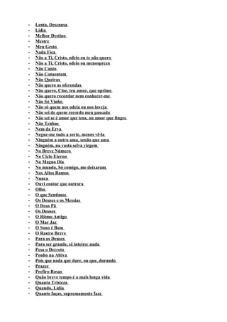 •   Lenta, Descansa
•   Lídia
•   Melhor Destino
•   Mestre
•   Meu Gesto
•   Nada Fica
•   Não a Ti, Cristo, odeio ou te não quero
•   Não a Ti, Cristo, odeio ou menosprezo
•   Não Canto
•   Não Consentem
•   Não Queiras
•   Não quero as oferendas
•   Não quero, Cloe, teu amor, que oprime
•   Não quero recordar nem conhecer-me
•   Não Só Vinho
•   Não só quem nos odeia ou nos inveja
•   Não sei de quem recordo meu passado
•   Não sei se é amor que tens, ou amor que finges
•   Não Tenhas
•   Nem da Erva
•   Negue-me tudo a sorte, menos vê-la
•   Ninguém a outro ama, senão que ama
•   Ninguém, na vasta selva virgem
•   No Breve Número
•   No Ciclo Eterno
•   No Magno Dia
•   No mundo, Só comigo, me deixaram
•   Nos Altos Ramos
•   Nunca
•   Ouvi contar que outrora
•   Olho
•   O que Sentimos
•   Os Deuses e os Messias
•   O Deus Pã
•   Os Deuses
•   O Ritmo Antigo
•   O Mar Jaz
•   O Sono é Bom
•   O Rastro Breve
•   Para os Deuses
•   Para ser grande, sê inteiro: nada
•   Pesa o Decreto
•   Ponho na Altiva
•   Pois que nada que dure, ou que, durando
•   Prazer
•   Prefiro Rosas
•   Quão breve tempo é a mais longa vida
•   Quanta Tristeza
•   Quando, Lídia
•   Quanto faças, supremamente faze
 