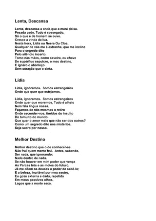 Lenta, Descansa
Lenta, descansa a onda que a maré deixa.
Pesada cede. Tudo é sossegado.
Só o que é de homem se ouve.
Cresce a vinda da lua.
Nesta hora, Lídia ou Neera Ou Cloe,
Qualquer de vós me é estranha, que me inclino
Para o segredo dito
Pelo silêncio incerto.
Tomo nas mãos, como caveira, ou chave
De supérfluo sepulcro, o meu destino,
E ignaro o aborreço
Sem coração que o sinta.


Lídia
Lídia, ignoramos. Somos estrangeiros
Onde que quer que estejamos.

Lídia, ignoramos. Somos estrangeiros
Onde quer que moremos, Tudo é alheio
Nem fala língua nossa.
Façamos de nós mesmos o retiro
Onde esconder-nos, tímidos do insulto
Do tumulto do mundo.
Que quer o amor mais que não ser dos outros?
Como um segredo dito nos mistérios,
Seja sacro por nosso.


Melhor Destino
Melhor destino que o de conhecer-se
Não frui quem mente frui. Antes, sabendo,
Ser nada, que ignorando:
Nada dentro de nada.
Se não houver em mim poder que vença
As Parcas três e as moles do futuro,
Já me dêem os deuses o poder de sabê-lo;
E a beleza, incriável por meu sestro,
Eu goze externa e dada, repetida
Em meus passivos olhos,
Lagos que a morte seca.
 