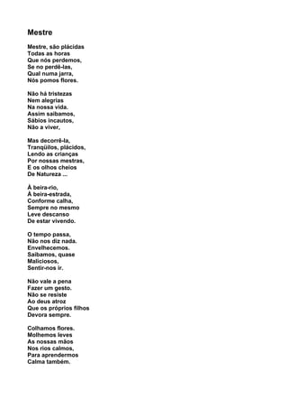 Mestre
Mestre, são plácidas
Todas as horas
Que nós perdemos,
Se no perdê-las,
Qual numa jarra,
Nós pomos flores.

Não há tristezas
Nem alegrias
Na nossa vida.
Assim saibamos,
Sábios incautos,
Não a viver,

Mas decorrê-la,
Tranqüilos, plácidos,
Lendo as crianças
Por nossas mestras,
E os olhos cheios
De Natureza ...

À beira-rio,
À beira-estrada,
Conforme calha,
Sempre no mesmo
Leve descanso
De estar vivendo.

O tempo passa,
Não nos diz nada.
Envelhecemos.
Saibamos, quase
Maliciosos,
Sentir-nos ir.

Não vale a pena
Fazer um gesto.
Não se resiste
Ao deus atroz
Que os próprios filhos
Devora sempre.

Colhamos flores.
Molhemos leves
As nossas mãos
Nos rios calmos,
Para aprendermos
Calma também.
 