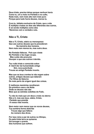Deus triste, preciso talvez porque nenhum havia
Como tu, um a mais no Panteão e no culto,
Nada mais, nem mais alto nem mais puro
Porque para tudo havia deuses, menos tu.

Cura tu, idólatra exclusivo de Cristo, que a vida
É múltipla e todos os dias são diferentes dos outros,
E só sendo múltiplos como eles
'Staremos com a verdade e sós.


Não a Ti, Cristo
Não a Ti, Cristo, odeio ou menosprezo
Que aos outros deuses que te precederam
        Na memória dos homens.
Nem mais nem menos és, mas outro deus.

No Panteão faltavas. Pois que vieste
No Panteão o teu lugar ocupa,
 Mas cuida não procures
Usurpar o que aos outros é devido.

Teu vulto triste e comovido sobre
A 'steril dor da humanidade antiga
      Sim, nova pulcritude
Trouxe ao antigo Panteão incerto.

Mas que os teus crentes te não ergam sobre
outros, antigos deuses que dataram
Por filhos de Saturno
De mais perto da origem igual das coisas.

E melhores memórias recolheram
Do primitivo caos e da Noite
Onde os deuses não são
Mais que as estrelas súbditas do Fado.

Tu não és mais que um deus a mais no eterno
Não a ti, mas aos teus, odeio, Cristo.
Panteão que preside
À nossa vida incerta.

Nem maior nem menor que os novos deuses,
Tua sombria forma dolorida
  Trouxe algo que faltava
  Ao número dos divos.

Por isso reina a par de outros no Olimpo,
Ou pela triste terra se quiseres
Vai enxugar o pranto
Dos humanos que sofrem.
 
