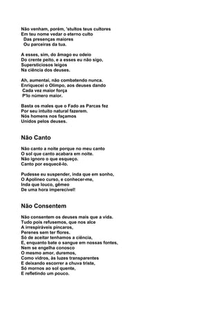 Não venham, porém, 'stultos teus cultores
Em teu nome vedar o eterno culto
 Das presenças maiores
 Ou parceiras da tua.

A esses, sim, do âmago eu odeio
Do crente peito, e a esses eu não sigo,
Supersticiosos leigos
Na ciência dos deuses.

Ah, aumentai, não combatendo nunca.
Enriquecei o Olimpo, aos deuses dando
Cada vez maior força
P'lo número maior.

Basta os males que o Fado as Parcas fez
Por seu intuito natural fazerem.
Nós homens nos façamos
Unidos pelos deuses.


Não Canto
Não canto a noite porque no meu canto
O sol que canto acabara em noite.
Não ignoro o que esqueço.
Canto por esquecê-lo.

Pudesse eu suspender, inda que em sonho,
O Apolíneo curso, e conhecer-me,
Inda que louco, gêmeo
De uma hora imperecível!


Não Consentem
Não consentem os deuses mais que a vida.
Tudo pois refusemos, que nos alce
A irrespiráveis píncaros,
Perenes sem ter flores.
Só de aceitar tenhamos a ciência,
E, enquanto bate o sangue em nossas fontes,
Nem se engelha conosco
O mesmo amor, duremos,
Como vidros, às luzes transparentes
E deixando escorrer a chuva triste,
Só mornos ao sol quente,
E refletindo um pouco.
 