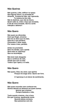 Não Queiras
Não queiras, Lídia, edificar no spaço
Que figuras futuro, ou prometer-te
Amanhã. Cumpre-te hoje, não 'sperando.
         Tu mesma és tua vida.
Não te destines, que não és futura.
Quem sabe se, entre a taça que esvazias,
E ela de novo enchida, não te a sorte
Interpõe o abismo?


Não Quero
Não quero as oferendas
Com que fingis, sinceros
Dar-me os dons que me dais.
Dais-me o que perderei,
Chorando-o, duas vezes,
Por vosso e meu, perdido.

Antes mo prometais
Sem mo dardes, que a perda
Será mais na 'sperança
Que na recordação.

Não terei mais desgosto
Que o contínuo da vida,
Vendo que com os dias
Tarda o que 'spera, e é nada.


Não Quero
Não quero, Cloe, teu amor, que oprime
        Porque me exige amor. Quero ser livre.

         A 'sperança é um dever do sentimento.


Não Quero
Não quero recordar nem conhecer-me.
Somos demais se olhamos em quem somos.
          Ignorar que vivemos
          Cumpre bastante a vida.

Tanto quanto vivemos, vive a hora
Em que vivemos, igualmente morta
        Quando passa conosco,
        Que passamos com ela.
 