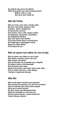 Se sabê-lo não serve de sabê-lo
(Pois sem poder que vale conhecermos?)
        Melhor vida é a vida
        Que dura sem medir-se.


Não Só Vinho
Não só vinho, mas nele o olvido, deito
Na taça: serei ledo, porque a dita
É ignara. Quem, lembrando
Ou prevendo, sorrira?
Dos brutos, não a vida, senão a alma,
Consigamos, pensando; recolhidos
No impalpável destino
Que não 'spera nem lembra.
Com mão mortal elevo à mortal boca
Em frágil taça o passageiro vinho,
Baços os olhos feitos
Para deixar de ver.


Não só quem nos odeia ou nos inveja
Não só quem nos odeia ou nos inveja
Nos limita e oprime; quem nos ama
Não menos nos limita.
Que os deuses me concedam que, despido
De afetos, tenha a fria liberdade
Dos píncaros sem nada.
Quem quer pouco, tem tudo; quem quer nada
É livre; quem não tem, e não deseja,
Homem, é igual aos deuses.


Não Sei
Não sei de quem recordo meu passado
Que outrem fui quando o fui, nem me conheço
Como sentindo com minha alma aquela
Alma que a sentir lembro.
De dia a outro nos desamparamos.
Nada de verdadeiro a nós nos une
Somos quem somos, e quem fomos foi
Coisa vista por dentro.
 