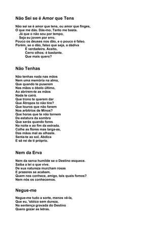 Não Sei se é Amor que Tens
Não sei se é amor que tens, ou amor que finges,
O que me dás. Dás-mo. Tanto me basta.
  Já que o não sou por tempo,
  Seja eu jovem por erro.
Pouco os deuses nos dão, e o pouco é falso.
Porém, se o dão, falso que seja, a dádiva
      É verdadeira. Aceito,
      Cerro olhos: é bastante.
      Que mais quero?


Não Tenhas
Não tenhas nada nas mãos
Nem uma memória na alma,
Que quando te puserem
Nas mãos o óbolo último,
Ao abrirem-te as mãos
Nada te cairá.
Que trono te querem dar
Que Átropos to não tire?
Que louros que não fanem
Nos arbítrios de Minos?
Que horas que te não tornem
Da estatura da sombra
Que serás quando fores
Na noite e ao fim da estrada.
Colhe as flores mas larga-as,
Das mãos mal as olhaste.
Senta-te ao sol. Abdica
E sê rei de ti próprio.


Nem da Erva
Nem da serva humilde se o Destino esquece.
Saiba a lei o que vive.
De sua natureza murcham rosas
E prazeres se acabam.
Quem nos conhece, amigo, tais quais fomos?
Nem nós os conhecemos.


Negue-me
Negue-me tudo a sorte, menos vê-la,
Que eu, 'stóico sem dureza,
Na sentença gravada do Destino
Quero gozar as letras.
 