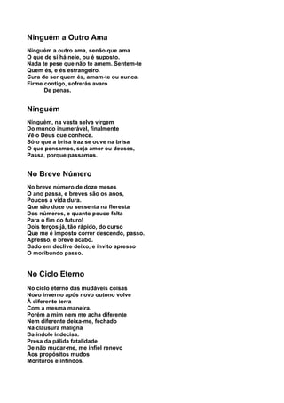 Ninguém a Outro Ama
Ninguém a outro ama, senão que ama
O que de si há nele, ou é suposto.
Nada te pese que não te amem. Sentem-te
Quem és, e és estrangeiro.
Cura de ser quem és, amam-te ou nunca.
Firme contigo, sofrerás avaro
      De penas.


Ninguém
Ninguém, na vasta selva virgem
Do mundo inumerável, finalmente
Vê o Deus que conhece.
Só o que a brisa traz se ouve na brisa
O que pensamos, seja amor ou deuses,
Passa, porque passamos.


No Breve Número
No breve número de doze meses
O ano passa, e breves são os anos,
Poucos a vida dura.
Que são doze ou sessenta na floresta
Dos números, e quanto pouco falta
Para o fim do futuro!
Dois terços já, tão rápido, do curso
Que me é imposto correr descendo, passo.
Apresso, e breve acabo.
Dado em declive deixo, e invito apresso
O moribundo passo.


No Ciclo Eterno
No ciclo eterno das mudáveis coisas
Novo inverno após novo outono volve
À diferente terra
Com a mesma maneira.
Porém a mim nem me acha diferente
Nem diferente deixa-me, fechado
Na clausura maligna
Da índole indecisa.
Presa da pálida fatalidade
De não mudar-me, me infiel renovo
Aos propósitos mudos
Morituros e infindos.
 