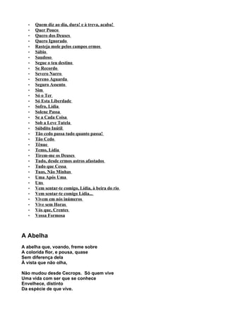 •   Quem diz ao dia, dura! e à treva, acaba!
  •   Quer Pouco
  •   Quero dos Deuses
  •   Quero Ignorado
  •   Rasteja mole pelos campos ermos
  •   Sábio
  •   Saudoso
  •   Segue o teu destino
  •   Se Recordo
  •   Severo Narro
  •   Sereno Aguarda
  •   Seguro Assento
  •   Sim
  •   Só o Ter
  •   Só Esta Liberdade
  •   Sofro, Lídia
  •   Solene Passa
  •   Se a Cada Coisa
  •   Sob a Leve Tutela
  •   Súbdito Inútil
  •   Tão cedo passa tudo quanto passa!
  •   Tão Cedo
  •   Tênue
  •   Temo, Lídia
  •   Tirem-me os Deuses
  •   Tudo, desde ermos astros afastados
  •   Tudo que Cessa
  •   Tuas, Não Minhas
  •   Uma Após Uma
  •   Uns
  •   Vem sentar-te comigo, Lídia, à beira do rio
  •   Vem sentar-te comigo Lídia...
  •   Vivem em nós inúmeros
  •   Vive sem Horas
  •   Vós que, Crentes
  •   Vossa Formosa



A Abelha
A abelha que, voando, freme sobre
A colorida flor, e pousa, quase
Sem diferença dela
À vista que não olha,

Não mudou desde Cecrops. Só quem vive
Uma vida com ser que se conhece
Envelhece, distinto
Da espécie de que vive.
 