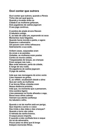 Ouvi contar que outrora
Ouvi contar que outrora, quando a Pérsia
Tinha não sei qual guerra,
Quando a invasão ardia na
Cidade E as mulheres gritavam,
Dois jogadores de xadrez jogavam
O seu jogo contínuo.

À sombra de ampla árvore fitavam
O tabuleiro antigo,
E, ao lado de cada um, esperando os seus
Momentos mais folgados,
Quando havia movido a pedra, e agora
Esperava o adversário.
Um púcaro com vinho refrescava
Sobriamente a sua sede.

Ardiam casas, saqueadas eram
As arcas e as paredes,
Violadas, as mulheres eram postas
Contra os muros caídos,
Traspassadas de lanças, as crianças
Eram sangue nas ruas...
Mas onde estavam, perto da cidade,
E longe do seu ruído,
Os jogadores de xadrez jogavam
O jogo de xadrez.

Inda que nas mensagens do ermo vento
Lhes viessem os gritos,
E, ao refletir, soubessem desde a alma
Que por certo as mulheres
E as tenras filhas violadas eram
Nessa distância próxima,
Inda que, no momento que o pensavam,
Uma sombra ligeira
Lhes passasse na fronte alheada e vaga,
Breve seus olhos calmos
Volviam sua atenta confiança
Ao tabuleiro velho.

Quando o rei de marfim está em perigo,
Que importa a carne e o osso
Das irmãs e das mães e das crianças?
Quando a torre não cobre
A retirada da rainha branca,
O saque pouco importa.
E quando a mão confiada leva o xeque
Ao rei do adversário,
Pouco pesa na alma que lá longe
Estejam morrendo filhos.
 