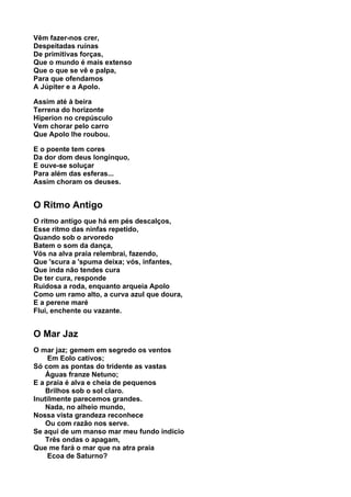 Vêm fazer-nos crer,
Despeitadas ruínas
De primitivas forças,
Que o mundo é mais extenso
Que o que se vê e palpa,
Para que ofendamos
A Júpiter e a Apolo.

Assim até à beira
Terrena do horizonte
Hiperion no crepúsculo
Vem chorar pelo carro
Que Apolo lhe roubou.

E o poente tem cores
Da dor dom deus longínquo,
E ouve-se soluçar
Para além das esferas...
Assim choram os deuses.


O Ritmo Antigo
O ritmo antigo que há em pés descalços,
Esse ritmo das ninfas repetido,
Quando sob o arvoredo
Batem o som da dança,
Vós na alva praia relembrai, fazendo,
Que 'scura a 'spuma deixa; vós, infantes,
Que inda não tendes cura
De ter cura, responde
Ruidosa a roda, enquanto arqueia Apolo
Como um ramo alto, a curva azul que doura,
E a perene maré
Flui, enchente ou vazante.


O Mar Jaz
O mar jaz; gemem em segredo os ventos
    Em Eolo cativos;
Só com as pontas do tridente as vastas
    Águas franze Netuno;
E a praia é alva e cheia de pequenos
    Brilhos sob o sol claro.
Inutilmente parecemos grandes.
    Nada, no alheio mundo,
Nossa vista grandeza reconhece
    Ou com razão nos serve.
Se aqui de um manso mar meu fundo indício
    Três ondas o apagam,
Que me fará o mar que na atra praia
    Ecoa de Saturno?
 