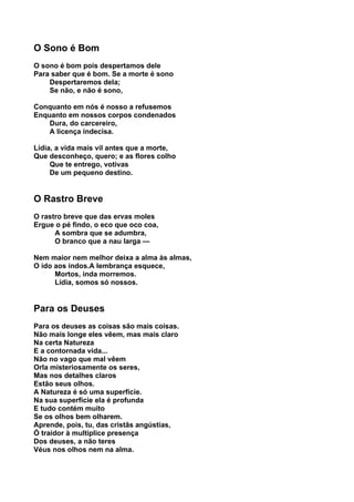 O Sono é Bom
O sono é bom pois despertamos dele
Para saber que é bom. Se a morte é sono
    Despertaremos dela;
    Se não, e não é sono,

Conquanto em nós é nosso a refusemos
Enquanto em nossos corpos condenados
    Dura, do carcereiro,
    A licença indecisa.

Lídia, a vida mais vil antes que a morte,
Que desconheço, quero; e as flores colho
     Que te entrego, votivas
     De um pequeno destino.


O Rastro Breve
O rastro breve que das ervas moles
Ergue o pé findo, o eco que oco coa,
      A sombra que se adumbra,
      O branco que a nau larga —

Nem maior nem melhor deixa a alma às almas,
O ido aos indos.A lembrança esquece,
      Mortos, inda morremos.
      Lídia, somos só nossos.


Para os Deuses
Para os deuses as coisas são mais coisas.
Não mais longe eles vêem, mas mais claro
Na certa Natureza
E a contornada vida...
Não no vago que mal vêem
Orla misteriosamente os seres,
Mas nos detalhes claros
Estão seus olhos.
A Natureza é só uma superfície.
Na sua superfície ela é profunda
E tudo contém muito
Se os olhos bem olharem.
Aprende, pois, tu, das cristãs angústias,
Ó traidor à multíplice presença
Dos deuses, a não teres
Véus nos olhos nem na alma.
 