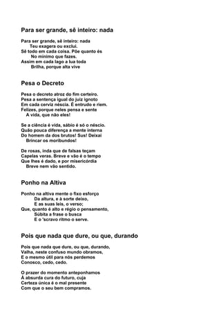 Para ser grande, sê inteiro: nada
Para ser grande, sê inteiro: nada
    Teu exagera ou exclui.
Sê todo em cada coisa. Põe quanto és
     No mínimo que fazes.
Assim em cada lago a lua toda
     Brilha, porque alta vive


Pesa o Decreto
Pesa o decreto atroz do fim certeiro.
Pesa a sentença igual do juiz ignoto
Em cada cerviz néscia. É entrudo e riem.
Felizes, porque neles pensa e sente
  A vida, que não eles!

Se a ciência é vida, sábio é só o néscio.
Quão pouca diferença a mente interna
Do homem da dos brutos! Sus! Deixai
  Brincar os moribundos!

De rosas, inda que de falsas teçam
Capelas veras. Breve e vão é o tempo
Que lhes é dado, e por misericórdia
  Breve nem vão sentido.


Ponho na Altiva
Ponho na altiva mente o fixo esforço
      Da altura, e à sorte deixo,
      E as suas leis, o verso;
Que, quanto é alto e régio o pensamento,
      Súbita a frase o busca
      E o 'scravo ritmo o serve.


Pois que nada que dure, ou que, durando
Pois que nada que dure, ou que, durando,
Valha, neste confuso mundo obramos,
E o mesmo útil para nós perdemos
Conosco, cedo, cedo.

O prazer do momento anteponhamos
À absurda cura do futuro, cuja
Certeza única é o mal presente
Com que o seu bem compramos.
 