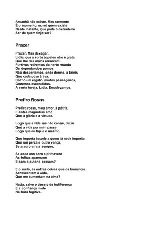 Amanhã não existe. Meu somente
É o momento, eu só quem existe
Neste instante, que pode o derradeiro
Ser de quem finjo ser?


Prazer
Prazer, Mas devagar,
Lídia, que a sorte àqueles não é grata
Que lhe das mãos arrancam.
Furtivos retiremos do horto mundo
Os depredandos pomos.
Não despertemos, onde dorme, a Erínis
Que cada gozo trava.
Corno um regato, mudos passageiros,
Gozemos escondidos.
A sorte inveja, Lídia. Emudeçamos.


Prefiro Rosas
Prefiro rosas, meu amor, à pátria,
E antes magnólias amo
Que a glória e a virtude.

Logo que a vida me não canse, deixo
Que a vida por mim passe
Logo que eu fique o mesmo.

Que importa àquele a quem já nada importa
Que um perca e outro vença,
Se a aurora raia sempre,

Se cada ano com a primavera
As folhas aparecem
E com o outono cessam?

E o resto, as outras coisas que os humanos
Acrescentam à vida,
Que me aumentam na alma?

Nada, salvo o desejo de indiferença
E a confiança mole
Na hora fugitiva.
 