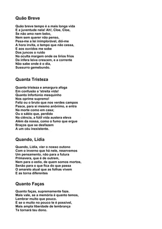 Quão Breve
Quão breve tempo é a mais longa vida
E a juventude nela! Ah!, Cloe, Cloe,
Se não amo nem bebo,
Nem sem querer não penso,
Pesa-me a lei inimplorável, dói-me
A hora invita, o tempo que não cessa,
E aos ouvidos me sobe
Dos juncos o ruído
Na oculta margem onde os lírios frios
Da ínfera leiva crescem, e a corrente
Não sabe onde é o dia,
Sussurro gemebundo.


Quanta Tristeza
Quanta tristeza e amargura afoga
Em confusão a 'streita vida!
Quanto Infortúnio mesquinho
Nos oprime supremo!
Feliz ou o bruto que nos verdes campos
Pasce, para si mesmo anônimo, e entra
Na morte como em casa;
Ou o sábio que, perdido
Na ciência, a fútil vida austera eleva
Além da nossa, como o fumo que ergue
Braços que se desfazem
A um céu inexistente.


Quando, Lídia
Quando, Lídia, vier o nosso outono
Com o inverno que há nele, reservemos
Um pensamento, não para a futura
Primavera, que é de outrem,
Nem para o estio, de quem somos mortos,
Senão para o que fica do que passa
O amarelo atual que as folhas vivem
E as torna diferentes


Quanto Faças
Quanto faças, supremamente faze.
Mais vale, se a memória é quanto temos,
Lembrar muito que pouco.
E se o muito no pouco te é possível,
Mais ampla liberdade de lembrança
Te tornará teu dono.
 