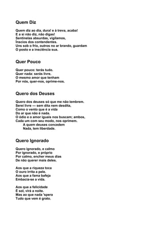 Quem Diz
Quem diz ao dia, dura! e à treva, acaba!
E a si não diz, não digas!
Sentinelas absurdas, vigilamos,
Ínscios dos contendentes.
Uns sob o frio, outros no ar brando, guardam
O posto e a insciência sua.


Quer Pouco
Quer pouco: terás tudo.
Quer nada: serás livre.
O mesmo amor que tenham
Por nós, quer-nos, oprime-nos.


Quero dos Deuses
Quero dos deuses só que me não lembrem.
Serei livre — sem dita nem desdita,
Como o vento que é a vida
Do ar que não é nada.
O ódio e o amor iguais nos buscam; ambos,
Cada um com seu modo, nos oprimem.
    A quem deuses concedem
    Nada, tem liberdade.


Quero Ignorado
Quero ignorado, e calmo
Por ignorado, e próprio
Por calmo, encher meus dias
De não querer mais deles.

Aos que a riqueza toca
O ouro irrita a pele.
Aos que a fama bafeja
Embacia-se a vida.

Aos que a felicidade
É sol, virá a noite.
Mas ao que nada 'spera
Tudo que vem é grato.
 