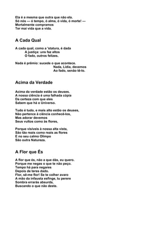 Ela é a mesma que outra que não ela.
Só nós — ó tempo, ó alma, ó vida, ó morte! —
Mortalmente compramos
Ter mai vida que a vida.


A Cada Qual
A cada qual, como a 'statura, é dada
     A justiça: uns faz altos
     O fado, outros felizes.

Nada é prêmio: sucede o que acontece.
                       Nada, Lídia, devemos
                       Ao fado, senão tê-lo.


Acima da Verdade

Acima da verdade estão os deuses.
A nossa ciência é uma falhada cópia
Da certeza com que eles
Sabem que há o Universo.

Tudo é tudo, e mais alto estão os deuses,
Não pertence à ciência conhecê-los,
Mas adorar devemos
Seus vultos como às flores,

Porque visíveis à nossa alta vista,
São tão reais como reais as flores
E no seu calmo Olimpo
São outra Natureza.


A Flor que És
A flor que és, não a que dás, eu quero.
Porque me negas o que te não peço.
Tempo há para negares
Depois de teres dado.
Flor, sê-me flor! Se te colher avaro
A mão da infausta esfinge, tu perere
Sombra errarás absurda,
Buscando o que não deste.
 